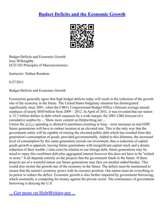 Budget Deficits and the Economic Growth
Budget Deficits and Economic Growth
Joey Willoughby
ECO 203 Principles of Macroeconomics
Instructor: Nathan Rondeau
6/27/2011
Budget Deficits and Economic Growth
Economists generally agree that high budget deficits today will result in the reduction of the growth
rate of the economy in the future. The United States budgetary situation has disintegrated
significantly since 2001, when the CBO ( Congressional Budget Office ) forecast average annual
surpluses of nearly $850 billion from 2009 – 2012. In April of 2011, it was revealed that our nation
is 12.7 trillion dollars in debt which surpasses by a wide margin, the 2001 CBO forecast of a
cumulative surplus by ... Show more content on Helpwriting.net ...
Unless the deficit spending is allotted to purchases resulting in long – term increases in real GDP,
future generations will have to endure taxation at an elevated rate. This is the only way that the
government entity will be capable of retiring the elevated public debt which has resulted from this
generation's consumption of goods, provided governmentally. Added to this dilemma, the increased
level of consumption by this same generation crowds out investment, thus a reduction of capital
goods growth is apparent, leaving future generations with insignificant capital stock and a drastic
reduction of their wealth. ( time.com) In relation to our foreign debt, future generations may be
taxed to repay this exorbitant debt plus aggregated interest however this does not have to be "etched
in stone." It all depends entirely on the projects that the government funds in the future. If these
projects are of a wasteful nature our future generations may face yet another added burden. This
would also stymie the growth rate of the economy in the future. The deficit must be maintained to
ensure that the nation's economy grows with its resource position. Our nation must do everything in
its power to reduce the deficit. Economic growth is also further impaired by government borrowing,
which essentially is competing for money against the private sector. The continuance of government
borrowing is denying the U.S.
... Get more on HelpWriting.net ...
 