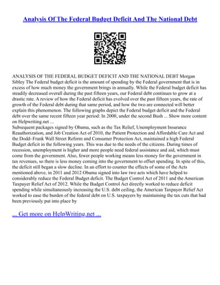 Analysis Of The Federal Budget Deficit And The National Debt
ANALYSIS OF THE FEDERAL BUDGET DEFICIT AND THE NATIONAL DEBT Morgan
Sibley The Federal budget deficit is the amount of spending by the Federal government that is in
excess of how much money the government brings in annually. While the Federal budget deficit has
steadily decreased overall during the past fifteen years, our Federal debt continues to grow at a
drastic rate. A review of how the Federal deficit has evolved over the past fifteen years, the rate of
growth of the Federal debt during that same period, and how the two are connected will better
explain this phenomenon. The following graphs depict the Federal budget deficit and the Federal
debt over the same recent fifteen year period: In 2000, under the second Bush ... Show more content
on Helpwriting.net ...
Subsequent packages signed by Obama, such as the Tax Relief, Unemployment Insurance
Reauthorization, and Job Creation Act of 2010, the Patient Protection and Affordable Care Act and
the Dodd–Frank Wall Street Reform and Consumer Protection Act, maintained a high Federal
Budget deficit in the following years. This was due to the needs of the citizens. During times of
recession, unemployment is higher and more people need federal assistance and aid, which must
come from the government. Also, fewer people working means less money for the government in
tax revenues, so there is less money coming into the government to offset spending. In spite of this,
the deficit still began a slow decline. In an effort to counter the effects of some of the Acts
mentioned above, in 2011 and 2012 Obama signed into law two acts which have helped to
considerably reduce the Federal Budget deficit. The Budget Control Act of 2011 and the American
Taxpayer Relief Act of 2012. While the Budget Control Act directly worked to reduce deficit
spending while simultaneously increasing the U.S. debt ceiling, the American Taxpayer Relief Act
worked to ease the burden of the federal debt on U.S. taxpayers by maintaining the tax cuts that had
been previously put into place by
... Get more on HelpWriting.net ...
 