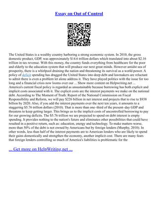 Essay on Out of Control
The United States is a wealthy country harboring a strong economic system. In 2010, the gross
domestic product, GDP, was approximately $14.6 trillion dollars which translated into about $2.16
trillion in tax revenue. With this money, the country funds everything from healthcare for the poor
and elderly to the education system that will produce our next great minds. However amidst sea of
prosperity, there is a whirlpool draining the nation and threatening its survival as a world power. A
policy of deficit spending has dragged the United States into deep debt and lawmakers are reluctant
to admit there is even a problem let alone address it. They have played politics with the issue for too
long and a financial crisis now looms over our ... Show more content on Helpwriting.net ...
America's current fiscal policy is regarded as unsustainable because borrowing has both explicit and
implicit costs associated with it. The explicit costs are the interest payments we make on the national
debt. According to The Moment of Truth: Report of the National Commission on Fiscal
Responsibility and Reform, we will pay $226 billion in net interest and projects that to rise to $938
billion by 2020. Also, if you add the interest payments over the next ten years, it amounts to a
staggering $5.76 trillion dollars (2010). That is more than one–third of the present–day GDP and
threatens to keep getting larger. This brings us to the implicit costs of uncontrolled borrowing to pay
for our growing deficits. The $5.76 trillion we are projected to spend on debt interest is empty
spending. It provides nothing to the nation's future and eliminates other possibilities that could have
resulted in a positive return, such as: education, energy and technology. To make matters worse,
more than 50% of the debt is not owned by Americans but by foreign lenders (Murphy, 2010). In
other words, less than half of the interest payments are to American lenders who are likely to spend
their gains domestically and strengthen the economy, another implicit cost. There are many fears
that foreign lenders controlling so much of America's liabilities is problematic for the
... Get more on HelpWriting.net ...
 