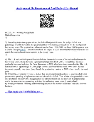 Assignment On Government And Budget Depitment
ECON 2301– Writing Assignment
Malmi Senaweera
1).
2). According to the two graphs above, the federal budget deficit and the budget deficit as a
percentage of GDP shows that the government has been running with deficits for the most part of
last twenty years. The graph shows a budget surplus from 1998–2001, but from 2002 to present year
it shows a budget deficit. The deficit has been the largest in 2009 due to the Great Recession and the
graph shows significant improvements in the recent years.
3).
4). The U.S. national debt graph illustrated above shows the increase of the national debt over the
last twenty years. There shows no significant change from 1996–2001. The debt rate has since
gradually increased and after the Great Recession in 2009 it has been in an onward strike. The U.S.
national debt as a percentage of GDP graph shows a downward trend from 1996–2001, but has
increased gradually over time. Even though the graph shows a drop in 2015, it has risen by the next
year.
5). When the government revenue is higher than government spending there is a surplus, but when
government spending is higher than revenue it is called a deficit. That is how a budget deficit comes
into existence. To deal with a budget deficit the administration can cut down on its expenditures
and/or increase revenue generating activities like collecting more taxes. (class textbook)
6). When government spending and borrowing results in the increase of interest rates and reduces
business
... Get more on HelpWriting.net ...
 