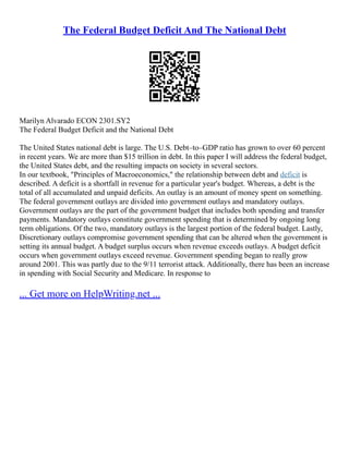 The Federal Budget Deficit And The National Debt
Marilyn Alvarado ECON 2301.SY2
The Federal Budget Deficit and the National Debt
The United States national debt is large. The U.S. Debt–to–GDP ratio has grown to over 60 percent
in recent years. We are more than $15 trillion in debt. In this paper I will address the federal budget,
the United States debt, and the resulting impacts on society in several sectors.
In our textbook, "Principles of Macroeconomics," the relationship between debt and deficit is
described. A deficit is a shortfall in revenue for a particular year's budget. Whereas, a debt is the
total of all accumulated and unpaid deficits. An outlay is an amount of money spent on something.
The federal government outlays are divided into government outlays and mandatory outlays.
Government outlays are the part of the government budget that includes both spending and transfer
payments. Mandatory outlays constitute government spending that is determined by ongoing long
term obligations. Of the two, mandatory outlays is the largest portion of the federal budget. Lastly,
Discretionary outlays compromise government spending that can be altered when the government is
setting its annual budget. A budget surplus occurs when revenue exceeds outlays. A budget deficit
occurs when government outlays exceed revenue. Government spending began to really grow
around 2001. This was partly due to the 9/11 terrorist attack. Additionally, there has been an increase
in spending with Social Security and Medicare. In response to
... Get more on HelpWriting.net ...
 