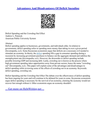 Advantages And Disadvantages Of Deficit Spending
Deficit Spending and the Crowding Out Effect
Andrew L. Petereck
American Public University System
Abstract
Deficit spending applies to businesses, governments, and individuals alike. In relation to
governments, deficit spending refers to spending more money than taking in over a given period
(Investopedia, n.d.). Some Keynesian economists argue that deficits are a necessary evil needed to
stimulate an economy. In theory, the deficit spending fills a gap in consumer spending during a
recession by increasing government purchases to balance out the aggregate demand and stabilize the
unemployment rate (Investopedia, n.d.). However, the downsides to deficit spending include
possibly lowering GDP and increasing debt. Lastly, crowding out is known as the process where
high government spending takes opportunities away from private sectors, hence the name "crowding
out" (Investopedia, n.d.). This paper will explain some of the advantages and disadvantages to
deficit spending while reviewing some of the effects of crowding out in an economy. Keywords:
deficit spending, crowding out,
Deficit Spending and the Crowding Out Effect The debate over the effectiveness of deficit spending
has been ongoing for years and will continue to be debated for years to come. Keynesian economists
argue deficit spending is necessary for the survival of an economy, claiming the economy would not
recover fast enough without it. Other economists argue an economy shouldn't
... Get more on HelpWriting.net ...
 