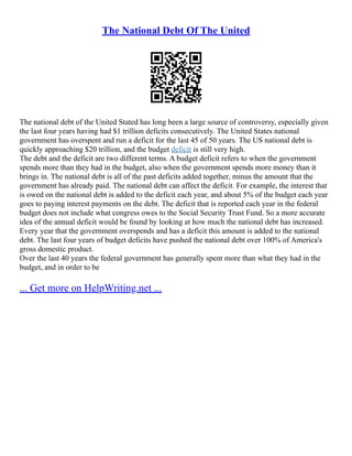 The National Debt Of The United
The national debt of the United Stated has long been a large source of controversy, especially given
the last four years having had $1 trillion deficits consecutively. The United States national
government has overspent and run a deficit for the last 45 of 50 years. The US national debt is
quickly approaching $20 trillion, and the budget deficit is still very high.
The debt and the deficit are two different terms. A budget deficit refers to when the government
spends more than they had in the budget, also when the government spends more money than it
brings in. The national debt is all of the past deficits added together, minus the amount that the
government has already paid. The national debt can affect the deficit. For example, the interest that
is owed on the national debt is added to the deficit each year, and about 5% of the budget each year
goes to paying interest payments on the debt. The deficit that is reported each year in the federal
budget does not include what congress owes to the Social Security Trust Fund. So a more accurate
idea of the annual deficit would be found by looking at how much the national debt has increased.
Every year that the government overspends and has a deficit this amount is added to the national
debt. The last four years of budget deficits have pushed the national debt over 100% of America's
gross domestic product.
Over the last 40 years the federal government has generally spent more than what they had in the
budget, and in order to be
... Get more on HelpWriting.net ...
 