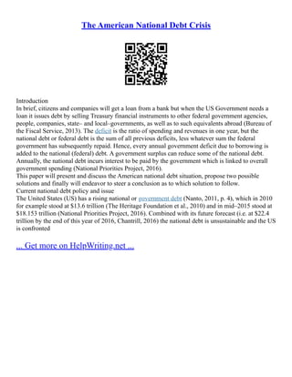 The American National Debt Crisis
Introduction
In brief, citizens and companies will get a loan from a bank but when the US Government needs a
loan it issues debt by selling Treasury financial instruments to other federal government agencies,
people, companies, state– and local–governments, as well as to such equivalents abroad (Bureau of
the Fiscal Service, 2013). The deficit is the ratio of spending and revenues in one year, but the
national debt or federal debt is the sum of all previous deficits, less whatever sum the federal
government has subsequently repaid. Hence, every annual government deficit due to borrowing is
added to the national (federal) debt. A government surplus can reduce some of the national debt.
Annually, the national debt incurs interest to be paid by the government which is linked to overall
government spending (National Priorities Project, 2016).
This paper will present and discuss the American national debt situation, propose two possible
solutions and finally will endeavor to steer a conclusion as to which solution to follow.
Current national debt policy and issue
The United States (US) has a rising national or government debt (Nanto, 2011, p. 4), which in 2010
for example stood at $13.6 trillion (The Heritage Foundation et al., 2010) and in mid–2015 stood at
$18.153 trillion (National Priorities Project, 2016). Combined with its future forecast (i.e. at $22.4
trillion by the end of this year of 2016, Chantrill, 2016) the national debt is unsustainable and the US
is confronted
... Get more on HelpWriting.net ...
 