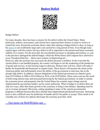 Budget Deficit
Budget Deficit
For many decades, there has been a concern for the deficit within the United States. Many
politicians, authors, newscasters, and citizens have expressed their distress in order to resolve or
control the issue. Keynesian economic theory states that running a budget deficit is okay, as long as
the deficit is not exorbitantly large and is not carried for a long period of time. Even though many
experts agree with this notion, having a deficit at all is important to the present and future economic
stability of a country. For the most part, the uncontrolled increases in spending and reckless tax cuts
in the past have damaged the federal budget, which the White House and Congress have allowed to
occur. President Bush has ... Show more content on Helpwriting.net ...
However, after the economy has recovered, the deficit becomes a problem. In the event that the
current deficit is not handled properly, the country will begin to see the weakening of the production
of goods and services, in turn forcing wages to decrease. Interest rates will rise, which will make it
harder for households and businesses to acquire loans. These factors will increase the strain on the
American public and unfortunately lower the ability of the government to intervene, due to the
already high deficit. In addition, interest obligations of the federal government are slated to grow
from $155 billion in 2004 to $514 billion in 2014, or by $359 billion. These extra costs are the result
of both rising interest rates and increased borrowing by the federal government. In order to sustain
the economic power and prosperity that the United States has created, major change must be
implemented by government leaders, not by career politicians. When a budget is in deficit there are
only two ways, other than faster growth in the economy, to bring it into balance. Spending must be
cut or revenue increased. Obviously, cutting spending to many of the current governmental
programs is difficult because they have already been implemented and deemed necessary. Increasing
taxes is also a difficult issue for politicians to handle and for the public to accept. There needs to be
a healthy mix of these two options that keeps the economy powerful, while
... Get more on HelpWriting.net ...
 