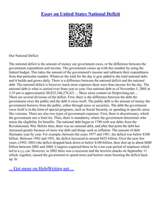 Essay on United States National Deficit
Our National Deficit
The national deficit is the amount of money our government owes, or the difference between the
government expenditure and income. The government comes up with this number by using the
federal budget. This takes the amount of the government's income and subtracts their expenditures
from that particular number. Whatever the total for the day is gets added to the total national debt,
and it builds and grows daily. There is a difference between the national deficit and the national
debt. The national deficit is however much more expenses there were than income for the day. The
national debt is what is carried over from year to year. Our national debt as of November 5, 2005 at
3:35 pm is approximately $8,032,346,276,421 ... Show more content on Helpwriting.net ...
There are several divisions of the deficit. First, there is the difference between the debt the
government owes the public and the debt it owes itself. The public debt is the amount of money the
government borrows from the public, either through taxes or securities. The debt the government
owes itself is in the form of special programs, such as Social Security, or spending in specific areas
like veterans. There are also two types of government expenses. First, there is discretionary, which
the government sets a limit for. Then, there is mandatory, where the government determines who
meets the eligibility for benefits. The national debt began in 1790 with war debts from the
Revolutionary War. Before then, there was no national debt, and after that point the debt has
increased greatly because of more war debt and things such as inflation. The amount of debt
fluctuates year by year. For example, between the years 1977 and 1981, the deficit was below $100
billion. Between 1982 and 1991, the deficit increased to around $425 billion. Over the next few
years, (1992–2001) the deficit dropped back down to below $100 billion, then shot up to about $600
billion between 2002 and 2004. Congress expected there to be a ten year period of surpluses which
led to a tax cut. However, in 2002 there was a recession and the terrorist attacks on September 11
which, together, caused the government to spend more and borrow more boosting the deficit back
up. In
... Get more on HelpWriting.net ...
 