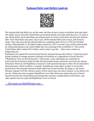 National Debt And Deficit Analysis
The national debt and deficit are not the same, but they do have a direct correlation with each other.
The deficit occurs when the United States government spends more than what they have. In order to
pay off the deficit, the United States government borrows money which then, becomes the national
debt. The United States has many ways to pay off the national debt such as taxes, and Treasury
bonds. They only time that the national debt was completely paid off was in 1837 by President
Andrew Jackson(Smith 1). President Andrew Jackson in 1837 was able to pay off the national debt
by selling land during a real–estate bubble that was occurring in the west(Smith 1). The current
United States debt is about $18.6 trillion, and in order to get this ... Show more content on
Helpwriting.net ...
Republicans are against the current Social Security program because they believe "Americans need
greater freedom to arrange personal retirement investments as a supplement to Social Security"
("Republican Views on Social Security"). Democrats, on the other hand, are committed to
preserving Social Security under the idea that the program keeps Americans out of poverty during
retirement. However, the Republican viewpoint is more practical because it offers diverse alternative
fund retirement, which would be a voluntary. Republicans want today's workers to invest their
payroll taxes into personal retirement funds rather than Social Security. By doing so, the Social
Security expenses will fall, and less money will be used to pay out retires workers, so the deficit will
not rise. Democrats must recognize Republican views that Americans cannot rely just on Social
Security because the United States government does not have enough funds for all retirees, and
other options must be explored("Republican Views on Social
... Get more on HelpWriting.net ...
 