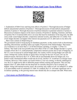 Solution Of Debt Crises And Long Term Effects
1. Explanation of Debt Crises and long term effects (10 points) 2. Thorough discussion of budget
deficits and potential solutions (10 points) 3. Thorough discussion of trade deficits and potential
solutions (5 points) 4. Thorough discussion of political obstacles to potential solutions (5 points) 5.
Discussion of solutions impacts on the macro economy (10 points) 6. Spelling, Grammar, and Style
(10 points) The U.S national debt crisis is an issue that must be moderated. In the long term, the debt
crisis could: create budget disorder, compromise national security, and inflate the U.S. dollar. First
of all, budget disorder can happen when interest rate payments on U.S. debt starts to rise above the
... Show more content on Helpwriting.net ...
The government needs to keep paying its mandatory payments, so they need to look to discretionary
spending. Discretionary spending makes up roughly 29 percent of the federal budget. That means
you would have to cut more than a ¼ of all discretionary spending, or roughly ½ of the U.S.
military. This leads to the next possible long term effect of the U.S. debt. Budget disorder is a good
example of how the U.S. could potentially compromise national security due to lack of budgeting. If
the U.S. were to keep up its current budget plans, the country will be craving budget cuts until one
comes. Perhaps the country decides to ignore these cravings for the next 10 years, let's say for
political reasons, that leaves the U.S. in 2026 with an uncontainable desire for budget cuts. In a
perfect world, international affairs would only be lovely, and the U.S. would have no foreign issues
or threats. However, if the country was lead to believe a war was coming, or directly challenged to
war, the U.S. might not be able to afford the proper military training and operation. This can only
happen if the U.S. debt climbs into the deep hole its currently directed in, but it certainly can
happen. Along with national security issues, the economy may suffer as well. An inflated U.S. dollar
is an unavoidable result of continued U.S. debt. It is unlikely the U.S. will make significant cuts to
its defense spending, so the growing interest rates should only dive us deeper into debt. When more
... Get more on HelpWriting.net ...
 