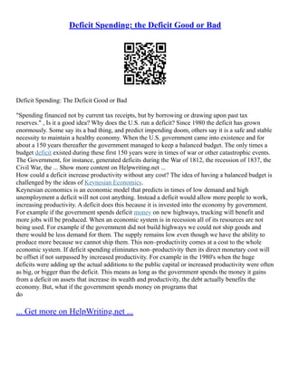 Deficit Spending: the Deficit Good or Bad
Deficit Spending: The Deficit Good or Bad
"Spending financed not by current tax receipts, but by borrowing or drawing upon past tax
reserves." , Is it a good idea? Why does the U.S. run a deficit? Since 1980 the deficit has grown
enormously. Some say its a bad thing, and predict impending doom, others say it is a safe and stable
necessity to maintain a healthy economy. When the U.S. government came into existence and for
about a 150 years thereafter the government managed to keep a balanced budget. The only times a
budget deficit existed during these first 150 years were in times of war or other catastrophic events.
The Government, for instance, generated deficits during the War of 1812, the recession of 1837, the
Civil War, the ... Show more content on Helpwriting.net ...
How could a deficit increase productivity without any cost? The idea of having a balanced budget is
challenged by the ideas of Keynesian Economics.
Keynesian economics is an economic model that predicts in times of low demand and high
unemployment a deficit will not cost anything. Instead a deficit would allow more people to work,
increasing productivity. A deficit does this because it is invested into the economy by government.
For example if the government spends deficit money on new highways, trucking will benefit and
more jobs will be produced. When an economic system is in recession all of its resources are not
being used. For example if the government did not build highways we could not ship goods and
there would be less demand for them. The supply remains low even though we have the ability to
produce more because we cannot ship them. This non–productivity comes at a cost to the whole
economic system. If deficit spending eliminates non–productivity then its direct monetary cost will
be offset if not surpassed by increased productivity. For example in the 1980's when the huge
deficits were adding up the actual additions to the public capital or increased productivity were often
as big, or bigger than the deficit. This means as long as the government spends the money it gains
from a deficit on assets that increase its wealth and productivity, the debt actually benefits the
economy. But, what if the government spends money on programs that
do
... Get more on HelpWriting.net ...
 