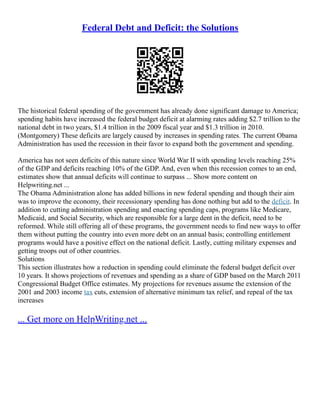Federal Debt and Deficit: the Solutions
The historical federal spending of the government has already done significant damage to America;
spending habits have increased the federal budget deficit at alarming rates adding $2.7 trillion to the
national debt in two years, $1.4 trillion in the 2009 fiscal year and $1.3 trillion in 2010.
(Montgomery) These deficits are largely caused by increases in spending rates. The current Obama
Administration has used the recession in their favor to expand both the government and spending.
America has not seen deficits of this nature since World War II with spending levels reaching 25%
of the GDP and deficits reaching 10% of the GDP. And, even when this recession comes to an end,
estimates show that annual deficits will continue to surpass ... Show more content on
Helpwriting.net ...
The Obama Administration alone has added billions in new federal spending and though their aim
was to improve the economy, their recessionary spending has done nothing but add to the deficit. In
addition to cutting administration spending and enacting spending caps, programs like Medicare,
Medicaid, and Social Security, which are responsible for a large dent in the deficit, need to be
reformed. While still offering all of these programs, the government needs to find new ways to offer
them without putting the country into even more debt on an annual basis; controlling entitlement
programs would have a positive effect on the national deficit. Lastly, cutting military expenses and
getting troops out of other countries.
Solutions
This section illustrates how a reduction in spending could eliminate the federal budget deficit over
10 years. It shows projections of revenues and spending as a share of GDP based on the March 2011
Congressional Budget Office estimates. My projections for revenues assume the extension of the
2001 and 2003 income tax cuts, extension of alternative minimum tax relief, and repeal of the tax
increases
... Get more on HelpWriting.net ...
 
