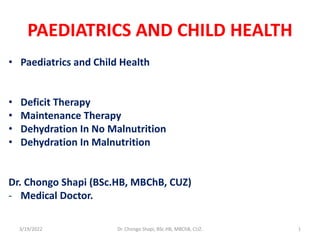 PAEDIATRICS AND CHILD HEALTH
• Paediatrics and Child Health
• Deficit Therapy
• Maintenance Therapy
• Dehydration In No Malnutrition
• Dehydration In Malnutrition
Dr. Chongo Shapi (BSc.HB, MBChB, CUZ)
- Medical Doctor.
3/19/2022 Dr. Chongo Shapi, BSc.HB, MBChB, CUZ. 1
 
