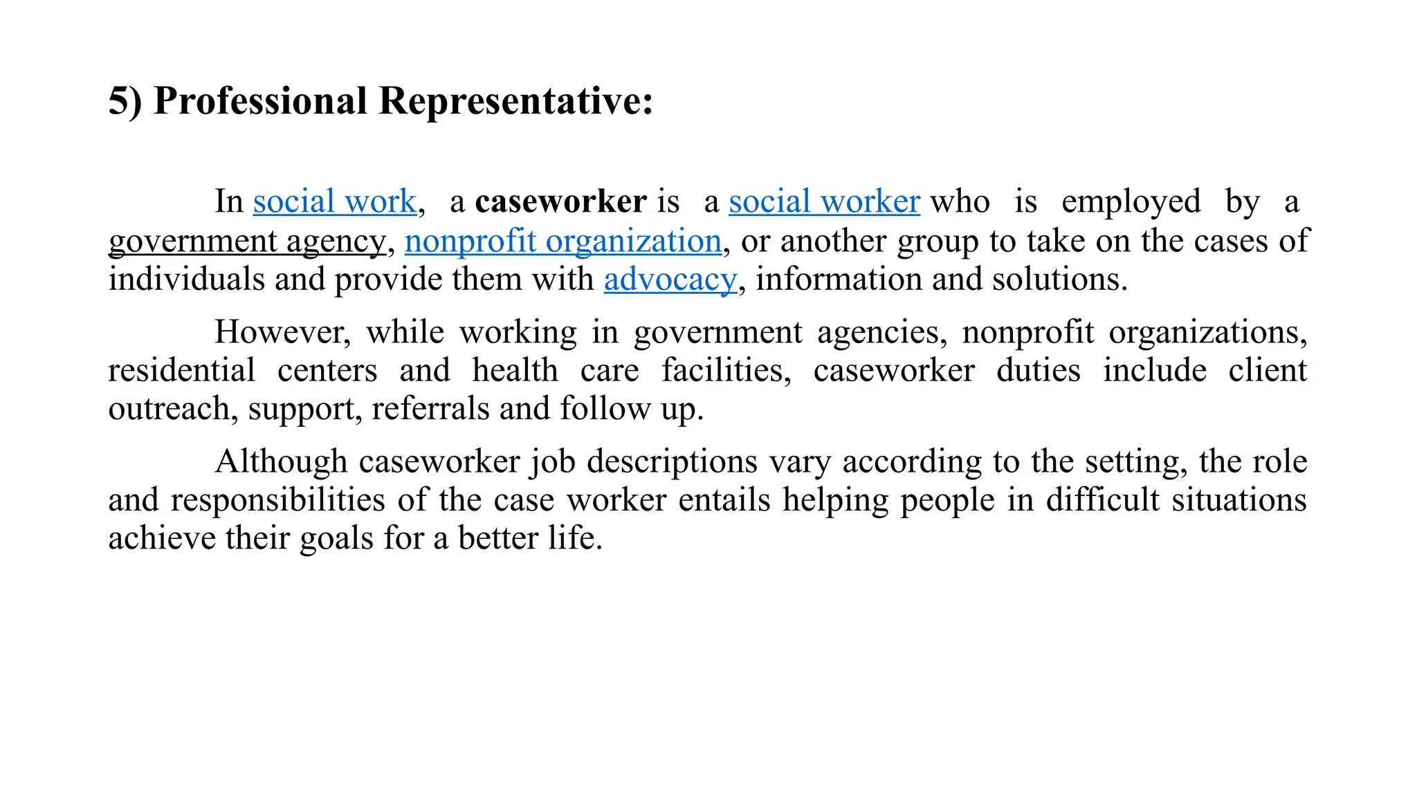 5) Professional Representative:
In social work, a caseworker is a social worker who is employed by a
government agency, nonprofit organization, or another group to take on the cases of
individuals and provide them with advocacy, information and solutions.
However, while working in government agencies, nonprofit organizations,
residential centers and health care facilities, caseworker duties include client
outreach, support, referrals and follow up.
Although caseworker job descriptions vary according to the setting, the role
and responsibilities of the case worker entails helping people in difficult situations
achieve their goals for a better life.
 