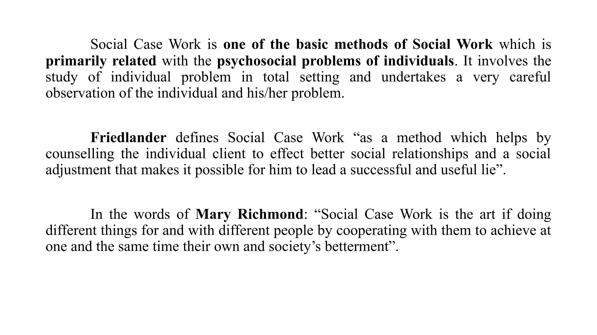Social Case Work is one of the basic methods of Social Work which is
primarily related with the psychosocial problems of individuals. It involves the
study of individual problem in total setting and undertakes a very careful
observation of the individual and his/her problem.
Friedlander defines Social Case Work “as a method which helps by
counselling the individual client to effect better social relationships and a social
adjustment that makes it possible for him to lead a successful and useful lie”.
In the words of Mary Richmond: “Social Case Work is the art if doing
different things for and with different people by cooperating with them to achieve at
one and the same time their own and society’s betterment”.
 