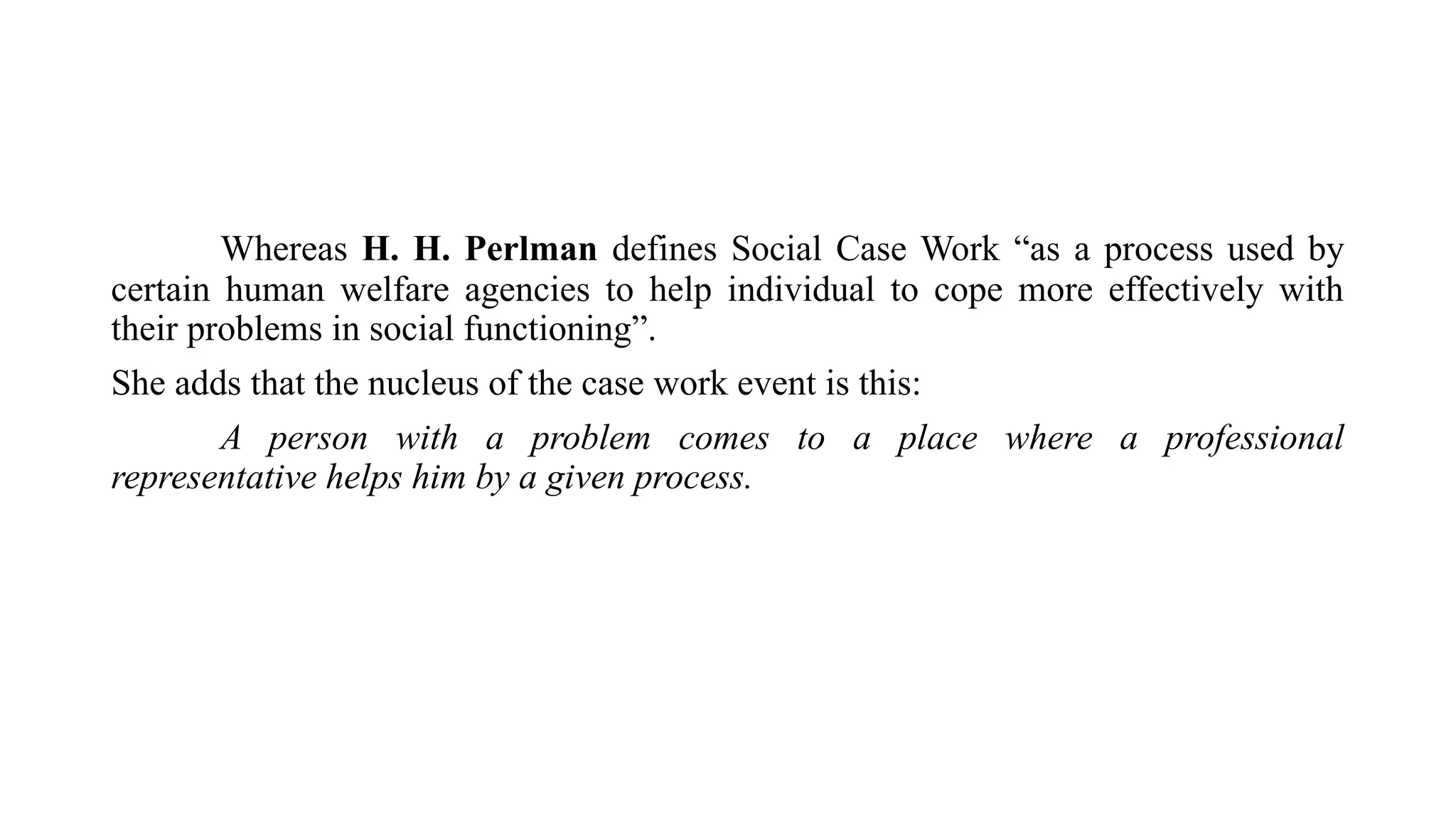 Whereas H. H. Perlman defines Social Case Work “as a process used by
certain human welfare agencies to help individual to cope more effectively with
their problems in social functioning”.
She adds that the nucleus of the case work event is this:
A person with a problem comes to a place where a professional
representative helps him by a given process.
 