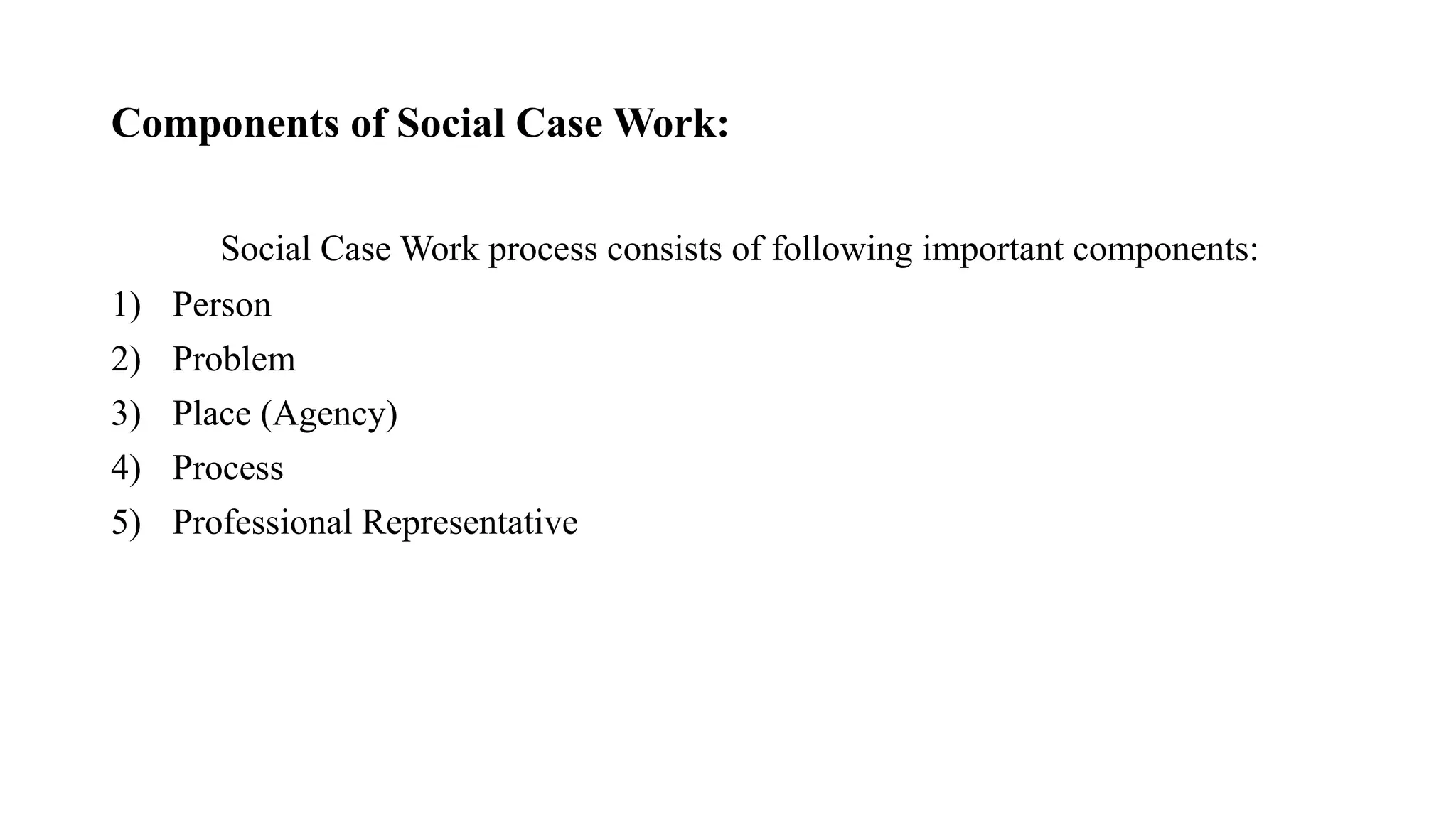 Components of Social Case Work:
Social Case Work process consists of following important components:
1) Person
2) Problem
3) Place (Agency)
4) Process
5) Professional Representative
 