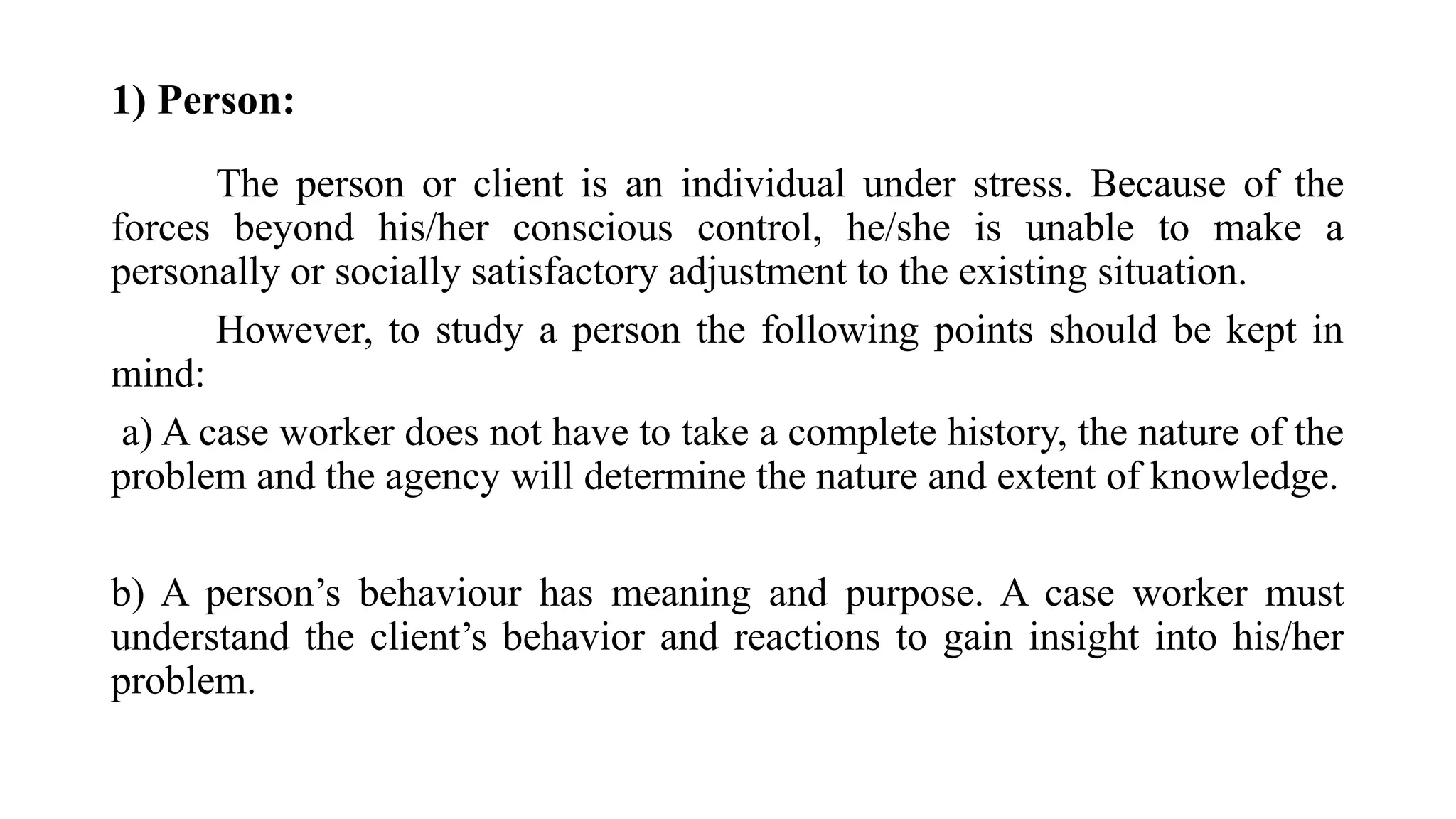 1) Person:
The person or client is an individual under stress. Because of the
forces beyond his/her conscious control, he/she is unable to make a
personally or socially satisfactory adjustment to the existing situation.
However, to study a person the following points should be kept in
mind:
a) A case worker does not have to take a complete history, the nature of the
problem and the agency will determine the nature and extent of knowledge.
b) A person’s behaviour has meaning and purpose. A case worker must
understand the client’s behavior and reactions to gain insight into his/her
problem.
 