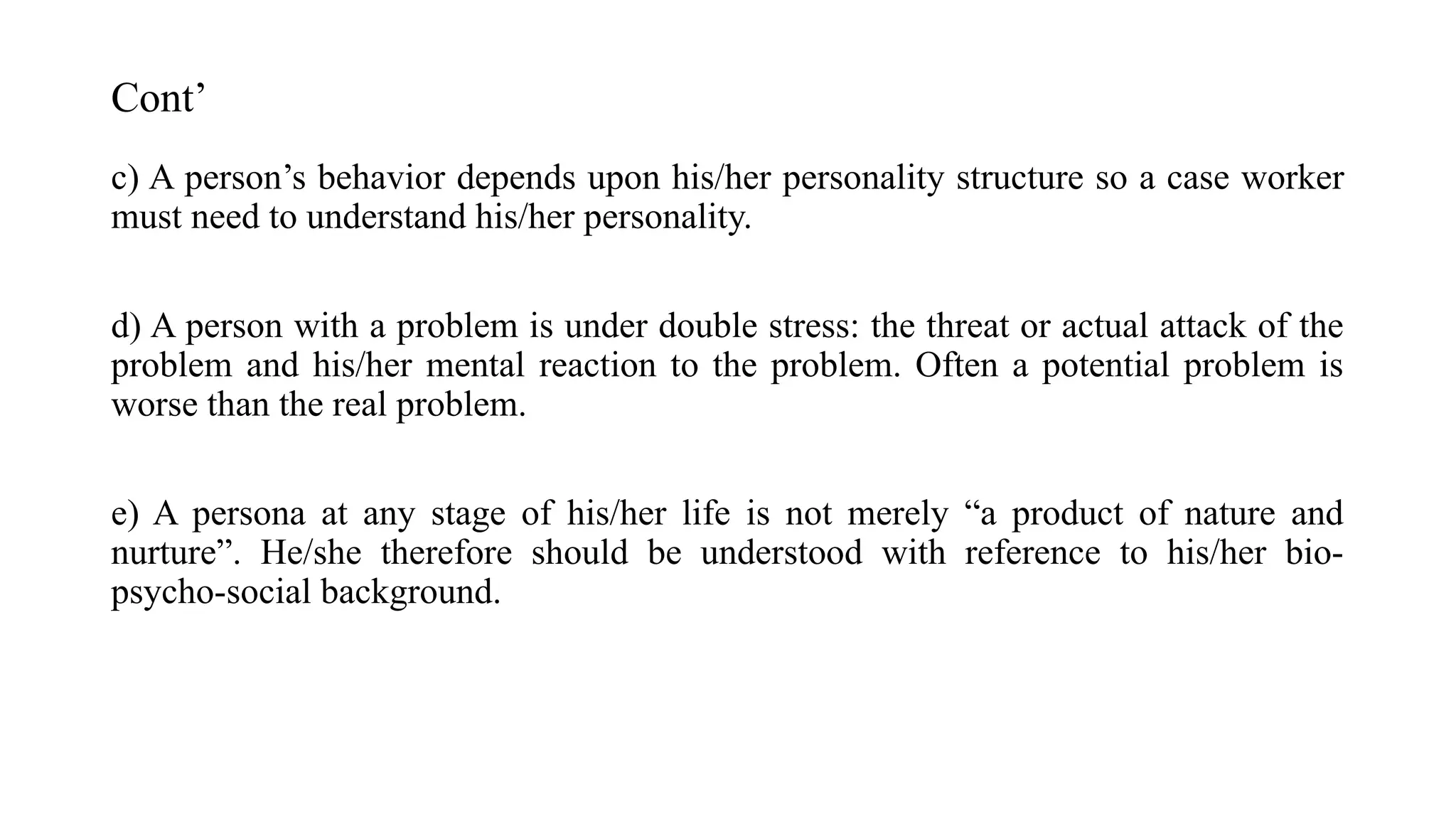 Cont’
c) A person’s behavior depends upon his/her personality structure so a case worker
must need to understand his/her personality.
d) A person with a problem is under double stress: the threat or actual attack of the
problem and his/her mental reaction to the problem. Often a potential problem is
worse than the real problem.
e) A persona at any stage of his/her life is not merely “a product of nature and
nurture”. He/she therefore should be understood with reference to his/her bio-
psycho-social background.
 