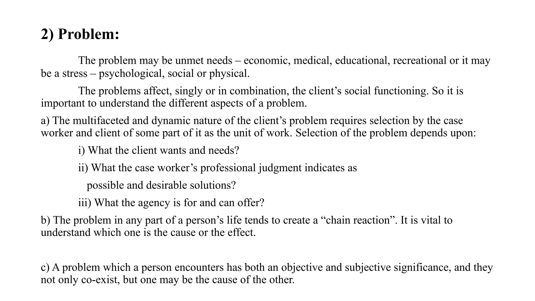 2) Problem:
The problem may be unmet needs – economic, medical, educational, recreational or it may
be a stress – psychological, social or physical.
The problems affect, singly or in combination, the client’s social functioning. So it is
important to understand the different aspects of a problem.
a) The multifaceted and dynamic nature of the client’s problem requires selection by the case
worker and client of some part of it as the unit of work. Selection of the problem depends upon:
i) What the client wants and needs?
ii) What the case worker’s professional judgment indicates as
possible and desirable solutions?
iii) What the agency is for and can offer?
b) The problem in any part of a person’s life tends to create a “chain reaction”. It is vital to
understand which one is the cause or the effect.
c) A problem which a person encounters has both an objective and subjective significance, and they
not only co-exist, but one may be the cause of the other.
 