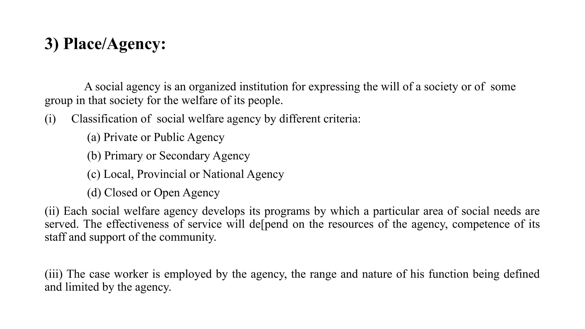 3) Place/Agency:
A social agency is an organized institution for expressing the will of a society or of some
group in that society for the welfare of its people.
(i) Classification of social welfare agency by different criteria:
(a) Private or Public Agency
(b) Primary or Secondary Agency
(c) Local, Provincial or National Agency
(d) Closed or Open Agency
(ii) Each social welfare agency develops its programs by which a particular area of social needs are
served. The effectiveness of service will de[pend on the resources of the agency, competence of its
staff and support of the community.
(iii) The case worker is employed by the agency, the range and nature of his function being defined
and limited by the agency.
 