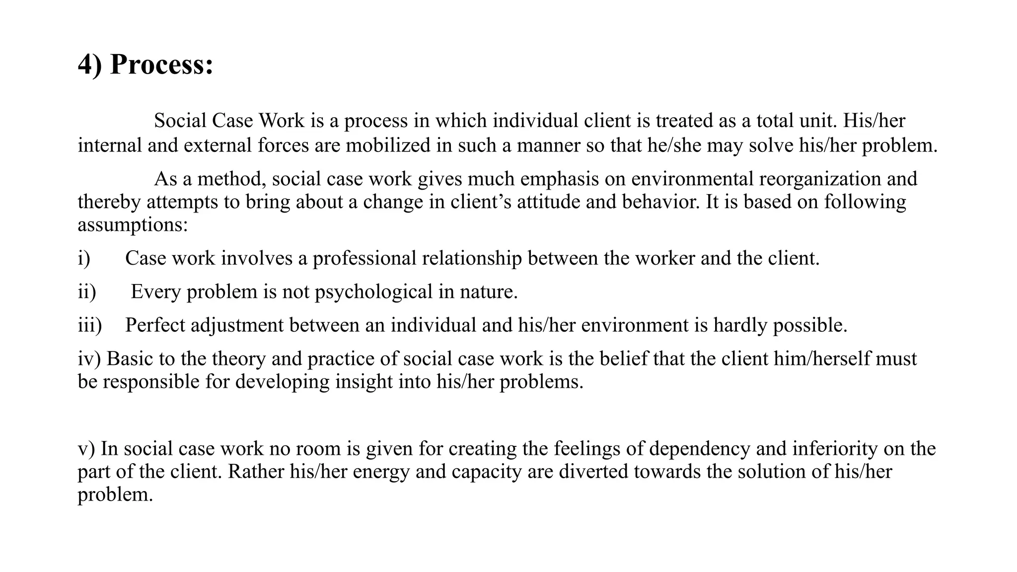 4) Process:
Social Case Work is a process in which individual client is treated as a total unit. His/her
internal and external forces are mobilized in such a manner so that he/she may solve his/her problem.
As a method, social case work gives much emphasis on environmental reorganization and
thereby attempts to bring about a change in client’s attitude and behavior. It is based on following
assumptions:
i) Case work involves a professional relationship between the worker and the client.
ii) Every problem is not psychological in nature.
iii) Perfect adjustment between an individual and his/her environment is hardly possible.
iv) Basic to the theory and practice of social case work is the belief that the client him/herself must
be responsible for developing insight into his/her problems.
v) In social case work no room is given for creating the feelings of dependency and inferiority on the
part of the client. Rather his/her energy and capacity are diverted towards the solution of his/her
problem.
 