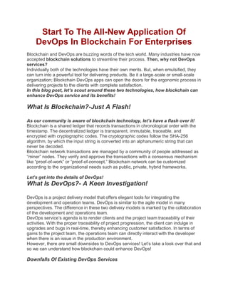 Start To The All-New Application Of
DevOps In Blockchain For Enterprises
Blockchain and DevOps are buzzing words of the tech world. Many industries have now
accepted blockchain solutions to streamline their process. Then, why not DevOps
services?
Individually both of the technologies have their own merits. But, when emulsified, they
can turn into a powerful tool for delivering products. Be it a large-scale or small-scale
organization; Blockchain DevOps apps can open the doors for the ergonomic process in
delivering projects to the clients with complete satisfaction.
In this blog post, let’s scout around these two technologies, how blockchain can
enhance DevOps service and its benefits!
What Is Blockchain?-Just A Flash!
As our community is aware of blockchain technology, let’s have a flash over it!
Blockchain is a shared ledger that records transactions in chronological order with the
timestamp. The decentralized ledger is transparent, immutable, traceable, and
encrypted with cryptographic codes. The cryptographic codes follow the SHA-256
algorithm, by which the input string is converted into an alphanumeric string that can
never be decoded.
Blockchain network transactions are managed by a community of people addressed as
“miner” nodes. They verify and approve the transactions with a consensus mechanism
like “proof-of-work” or “proof-of-concept.” Blockchain network can be customized
according to the organizational needs such as public, private, hybrid frameworks.
Let’s get into the details of DevOps!
What Is DevOps?- A Keen Investigation!
DevOps is a project delivery model that offers elegant tools for integrating the
development and operation teams. DevOps is similar to the agile model in many
perspectives. The difference in these two delivery models is marked by the collaboration
of the development and operations team.
DevOps service’s agenda is to render clients and the project team traceability of their
activities. With the proper traceability of project progression, the client can indulge in
upgrades and bugs in real-time, thereby enhancing customer satisfaction. In terms of
gains to the project team, the operations team can directly interact with the developer
when there is an issue in the production environment.
However, there are small downsides to DevOps services! Let’s take a look over that and
so we can understand how blockchain could enhance DevOps!
Downfalls Of Existing DevOps Services
 