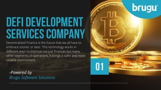 01
DEFI DEVELOPMENT
SERVICES COMPANY
-Powered by
Brugu Software Solutions
Decentralized Finance is the future that we all have to
embrace sooner or later. This technology works in
different ways to improve not just finances but many
other segments of operations, it brings a safer and more
reliable environment.
 