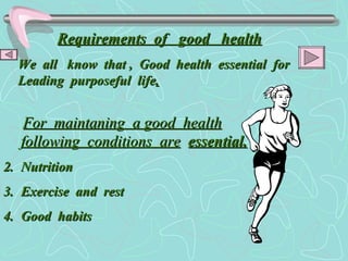 Requirements  of  good  health We  all  know  that ,  Good  health  essential  for Leading  purposeful  life . For  maintaning  a good  health following  conditions  are   essential. Nutrition Exercise  and  rest Good  habits 