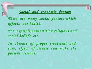 Social  and  economic  factors There  are  many  social  factors which  affects  our health . For  example,superstition,religious and  social beliefs  etc. In  absence  of  proper  treatment  and  care,  effect  of   disease  can  make  the  patient  serious. 