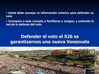 Usted debe manejar la información anterior para defender su voto Incorpore a esta cruzada a familiares y amigos, y extienda la red de la defensa del voto Defender el voto el S26 es garantizarnos una nueva Venezuela 