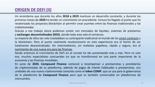 Un ecosistema que durante los años 2018 y 2019 mantuvo un desarrollo constante, y durante los
primeros meses de 2020 ha tenido un crecimiento sin precedente. Incluso ha llegado al punto que ha
revalorizado los proyectos blockchain al permitir crear puentes entre las finanzas tradicionales y las
criptomonedas.
Gracias a ese trabajo ahora podemos contar con mercados de liquidez, sistemas de préstamos
y exchanges descentralizados (DEX), siendo todo esto solo el comienzo.
La mayoría de ellos tan solo trasladaban su contraparte tradicional al mundo de los smart contracts y
la blockchain. Pero el punto realmente revolucionario en esta experiencia era el hecho de ser
totalmente descentralizada. Sin intermediarios, sin molestos papeleos, rápido y seguro, era el
nacimiento de una nueva era para las finanzas.
Desde entonces el crecimiento de DeFi en el mundo ha ido aumentando más y más. Pero no solo
eso, muchos especialistas concuerdan en que se transformará en una parte importante de la
economía y las finanzas mundiales.
En junio de 2020, Compound Finance comenzó a recompensar a prestamistas y prestatarios
de criptomonedas de su plataforma, además de pagos de interés habituales a prestamistas, con
unidades de una nueva criptomoneda conocida como el token COMP, que se usa para la gobernanza
de la plataforma de Compound Finance pero que es también comerciable en plataformas de
intercambio.
ORIGEN DE DEFI (II)
SJM Computación 4.0 10
 