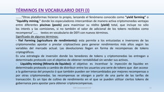 TÉRMINOS EN VOCABULARIO DEFI (I)
……..”Otras plataformas hicieron lo propio, lanzando el fenómeno conocido como "yield farming" o
"liquidity mining," donde los especuladores intercambian de manera activa criptomonedas ventajas
entre diferentes piscinas (pools) para maximizar su rédito (yield) total, que incluye no sólo
los interés y las comisiones, si no también el valor de adicional de los tokens recibidos como
recompensa”…… textos en vocabulario de DEFI con nuevos términos.
Significado de algunos términos:
- Yiel Farming (agricultura de rendimiento): esta permite a los entusiastas e inversores de las
criptomonedas apostar o prestar criptoactivos para generar rendimientos más altos según las
variables del mercado actual. Las devoluciones llegan en forma de recompensas de tokens
criptográficos.
Es una estrategia de inversión donde los tenedores de tokens y criptomonedas las entregan a
determinado protocolo con el objetivo de obtener rentabilidad sin vender sus activos.
- Liquidity mining (Minería de liquidez): el objetivo es incentivar la inyección de liquidez en
determinado protocolo a cambio de distribuir entre los usuarios una serie de tokens que dan acceso
a la gobernanza del proyecto ó que también pueden ser intercambiados por mejores recompensas o
por otras criptomonedas. las recompensas se otorgan a partir de una parte de las tarifas de
transacción. Es un tipo de cultivo de rendimiento en el que se pueden utilizar ciertos tokens de
gobernanza para apostar para obtener criptorecompensas.
SJM Computación 4.0 11
 