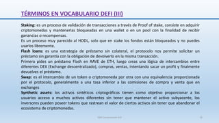 Staking: es un proceso de validación de transacciones a través de Proof of stake, consiste en adquirir
criptomonedas y mantenerlas bloqueadas en una wallet o en un pool con la finalidad de recibir
ganancias o recompensas.
Es un proceso muy parecido al HODL, solo que en stake los fondos están bloqueados y no puedes
usarlos libremente.
Flash loans: es una estrategia de préstamo sin colateral, el protocolo nos permite solicitar un
préstamo sin garantía con la obligación de devolverlo en la misma transacción.
Primero pides un préstamo Flash en AAVE de ETH, luego creas una lógica de intercambios entre
diferentes DEX (Exchange descentralizado), compras, ventas, intentando sacar un profit y finalmente
devuelves el préstamo.
Swap: es el intercambio de un token o criptomoneda por otra con una equivalencia proporcionada
por el protocolo, generalmente a una tasa inferior a las comisiones de compra y venta que en
exchanges
Synthetic assets: los activos sintéticos criptográficos tienen como objetivo proporcionar a los
usuarios acceso a muchos activos diferentes sin tener que mantener el activo subyacente, los
inversores pueden poseer tokens que rastrean el valor de ciertos activos sin tener que abandonar el
ecosistema de criptomonedas.
TÉRMINOS EN VOCABULARIO DEFI (III)
SJM Computación 4.0 13
 