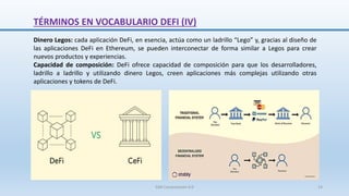 Dinero Legos: cada aplicación DeFi, en esencia, actúa como un ladrillo “Lego” y, gracias al diseño de
las aplicaciones DeFi en Ethereum, se pueden interconectar de forma similar a Legos para crear
nuevos productos y experiencias.
Capacidad de composición: DeFi ofrece capacidad de composición para que los desarrolladores,
ladrillo a ladrillo y utilizando dinero Legos, creen aplicaciones más complejas utilizando otras
aplicaciones y tokens de DeFi.
TÉRMINOS EN VOCABULARIO DEFI (IV)
SJM Computación 4.0 14
 