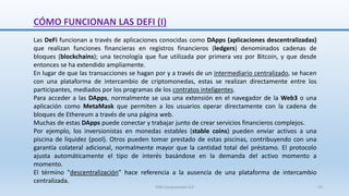 CÓMO FUNCIONAN LAS DEFI (I)
Las DeFi funcionan a través de aplicaciones conocidas como DApps (aplicaciones descentralizadas)
que realizan funciones financieras en registros financieros (ledgers) denominados cadenas de
bloques (blockchains); una tecnología que fue utilizada por primera vez por Bitcoin, y que desde
entonces se ha extendido ampliamente.
En lugar de que las transacciones se hagan por y a través de un intermediario centralizado, se hacen
con una plataforma de intercambio de criptomonedas, estas se realizan directamente entre los
participantes, mediados por los programas de los contratos inteligentes.
Para acceder a las DApps, normalmente se usa una extensión en el navegador de la Web3 o una
aplicación como MetaMask que permiten a los usuarios operar directamente con la cadena de
bloques de Ethereum a través de una página web.
Muchas de estas DApps puede conectar y trabajar junto de crear servicios financieros complejos.
Por ejemplo, los inversionistas en monedas estables (stable coins) pueden enviar activos a una
piscina de liquidez (pool). Otros pueden tomar prestado de estas piscinas, contribuyendo con una
garantía colateral adicional, normalmente mayor que la cantidad total del préstamo. El protocolo
ajusta automáticamente el tipo de interés basándose en la demanda del activo momento a
momento.
El término "descentralización" hace referencia a la ausencia de una plataforma de intercambio
centralizada.
SJM Computación 4.0 15
 