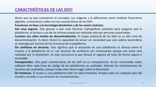Ahora que ya que conocemos el concepto, sus orígenes y la diferencias entre modelos financieros
digitales, conozcamos cuales son las características de las DeFi.
Funcionan en base a la tecnología blockchain y de los smart contracts.
Son muy seguras. Esto gracias a que usan técnicas criptográficas potentes para asegurar que la
plataforma, el acceso y uso de las mismas pueda ser realizado solo por personas autorizadas.
Cuentan con altos niveles de descentralización. El mayor potencial de las DeFi es su alto nivel de
descentralización. Es decir, tienen la capacidad de actuar sin necesidad que una cadena burocrática
se imponga por encima de las funciones de la plataforma.
Sin confianza en terceros. Esto significa que la actuación en una plataforma es directa entre el
usuario y la plataforma en sí. Los terceros de confianza son innecesarios porque esa tarea será
realizada por la blockchain. Es esta estructura la que llevará el registro de todo de forma segura e
inmutable.
Transparentes. Otra gran características de las DeFi es su transparencia. Al ser construidas sobre
software libre cada línea de código de las plataformas es auditable. Además las movilizaciones de
recursos son auditables, porque todas ellas tienen lugar sobre la blockchain.
Sin fronteras. El acceso a una plataforma DeFi no tiene fronteras. Puedes estar en cualquier país del
mundo y acceder a sus servicios sin inconvenientes.
CARACTERÍSTICAS DE LAS DEFI
SJM Computación 4.0 19
 