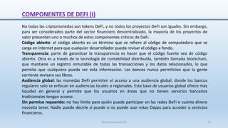 No todas las criptomonedas son tokens DeFi, y no todos los proyectos DeFi son iguales. Sin embargo,
para ser considerados parte del sector financiero descentralizado, la mayoría de los proyectos de
valor presentan uno o muchos de estos componentes críticos de DeFi.
Código abierto: el código abierto es un término que se refiere al código de computadora que se
carga en Internet para que cualquier desarrollador pueda revisar el código a fondo.
Transparencia: parte de garantizar la transparencia es hacer que el código fuente sea de código
abierto. Otra es a través de la tecnología de contabilidad distribuida, también llamada blockchain,
que mantiene un registro inmutable de todas las transacciones y los datos relacionados, lo que
permite que cualquiera pueda ver esta información. Los bancos nunca permitirían que la gente
corriente revisara sus libros.
Audiencia global: las monedas DeFi permiten el acceso a una audiencia global, donde los bancos
regulares solo se enfocan en audiencias locales o regionales. Esta base de usuarios global ofrece más
liquidez en general y permite que los usuarios en áreas que no tienen servicios bancarios
tradicionales tengan acceso.
Sin permiso requerido: no hay límite para quién puede participar en las redes DeFi o cuánto dinero
necesita tener. Nadie puede decirle si puede o no puede usar estas Dapps para acceder a servicios
financieros.
COMPONENTES DE DEFI (I)
SJM Computación 4.0 20
 