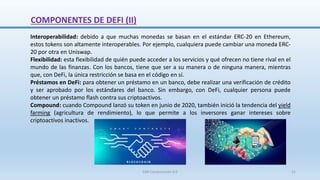 Interoperabilidad: debido a que muchas monedas se basan en el estándar ERC-20 en Ethereum,
estos tokens son altamente interoperables. Por ejemplo, cualquiera puede cambiar una moneda ERC-
20 por otra en Uniswap.
Flexibilidad: esta flexibilidad de quién puede acceder a los servicios y qué ofrecen no tiene rival en el
mundo de las finanzas. Con los bancos, tiene que ser a su manera o de ninguna manera, mientras
que, con DeFi, la única restricción se basa en el código en sí.
Préstamos en DeFi: para obtener un préstamo en un banco, debe realizar una verificación de crédito
y ser aprobado por los estándares del banco. Sin embargo, con DeFi, cualquier persona puede
obtener un préstamo flash contra sus criptoactivos.
Compound: cuando Compound lanzó su token en junio de 2020, también inició la tendencia del yield
farming (agricultura de rendimiento), lo que permite a los inversores ganar intereses sobre
criptoactivos inactivos.
COMPONENTES DE DEFI (II)
SJM Computación 4.0 21
 