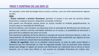 Por supuesto, como toda tecnología tiene sus pros y contras, y por esa razón examinaremos algunos
de ellos.
PROS
- Acceso universal a servicios financieros: permiten el acceso a una serie de servicios básicos
financieros a cualquier persona o dispositivo conectado a Internet.
Esto supone una disrupción porque ofrece un acceso mundial no limitado geográficamente, en
muchos casos sin necesidad de identificarse.
De forma efectiva, esto introduce una disyuntiva entre la necesidad de identificación de clientes por
políticas que intentan controlar actividades delictivas en el mundo, y la posibilidad de bancarizar a
gran parte de la población que ahora no lo está.
Está arquitectura globaliza de forma efectiva el concepto de servicios financieros básicos, si bien, los
requerimientos de identificación de la normativa financiera están propiciando que algunos de esos
protocolos comiencen a desarrollar funcionalidades de privacidad.
- Niveles de seguridad: como se ha señalado anteriormente, se trata de redes (como Bitcoin o
Ethereum) que han demostrado un nivel de seguridad elevado. Esto las posiciona como sistemas
ideales para delegar el registro de activos y de información tan importante hoy en día en el sector
bancario, con un coste muy inferior al que asumen las entidades financieras por realizar esta
PROS Y CONTRAS DE LAS DEFI (I)
SJM Computación 4.0 22
 