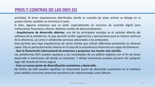actividad. Al tener arquitecturas distribuidas donde la custodia de estos activos se delega en el
propio cliente, también se minimiza el coste.
Si bien, algunas empresas que se están especializando en servicios de custodia digital para
instituciones financieras ofrecen distintos niveles de descentralización.
- Arquitecturas de desarrollo abiertas: una de las principales ventajas es el carácter abierto del
software de la plataforma, lo que permite recibir sugerencias y aportaciones para la mejora continua
de la eficiencia, así como ir añadiendo servicios adicionales a los protocolos.
Esto permite que haya arquitecturas de varios niveles que utilizan diferentes protocolos en diversas
capas. Ello es particularmente intenso en el caso de la arquitectura financiera en capas de Ethereum.
- Que la financiación internacional de empresas y proyectos sea mucho más sencilla.
Las plataformas DeFi pueden ajustarse a las necesidades de un público objetivo con el fin de llevar
desarrollo e inversiones allí donde se necesitan. Y dichas inversiones pueden provenir de cualquier
lugar del mundo de forma segura.
- Crea un nuevo punto de diversificación económica y desarrollo.
De hecho, las DeFi pueden significar un importante punto de desarrollo económico en el mediano
plazo debido al enorme potencial económico de criptomonedas como Bitcoin.
PROS Y CONTRAS DE LAS DEFI (II)
SJM Computación 4.0 23
 