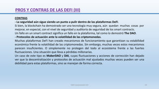 CONTRAS
- La seguridad aún sigue siendo un punto a pulir dentro de las plataformas DeFi.
Si bien, la blockchain ha demostrado ser una tecnología muy segura, aún quedan muchas cosas por
mejorar, en especial, con el nivel de seguridad y auditoría de seguridad de los smart contracts.
Un fallo en un smart contract significa un fallo en la plataforma, tal como lo demostró The DAO.
- Protocolos de actuación ante la volatilidad de las criptomonedas.
Muchas plataformas DeFi han creado mecanismos de funcionamiento que garantizan su estabilidad
económica frente la volatilidad de las criptomonedas. Sin embargo, muchas veces estos mecanismos
parecen insuficientes. O simplemente no protegen del todo al ecosistema frente a las fuertes
fluctuaciones. Una situación que lleva a pérdidas millonarias.
Un caso de este tipo es MakerDAO y DAI, cuyas fluctuaciones y acciones de corrección han dejado
ver que la descentralización y protocolos de actuación mal ajustados muchas veces pueden ser una
debilidad para estas plataformas, sino se manejan de forma correcta.
PROS Y CONTRAS DE LAS DEFI (III)
SJM Computación 4.0 24
 