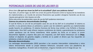 Ahora bien ¿De qué nos sirven las DeFi en la actualidad? ¿Qué usos podemos darles?
Pues bien, en primer lugar, las DeFi nos sirven de puente financiero entre la riqueza de los tenedores
de criptomonedas y un mundo de servicios financieros que pueden otorgarse haciendo uso de esa
riqueza para generar más riqueza con ella.
Dicho esto entre los potenciales casos de uso de DeFi podemos mencionar:
Sistemas de préstamos descentralizados (lending):
El cual de hecho, es uno de los principales casos de uso de las DeFi en la actualidad. El sistema es
sencillo: si una persona desea un préstamo y quiere usar de colateral o garantía sus criptomonedas
puede hacerlo sin problemas. El sistema funciona de forma muy similar a las FinTechs o finanzas
tradicionales. Pero DeFi suele ofrecer mejores condiciones de interés y generalmente los préstamos
suelen aprobarse casi de forma instantánea. Atrás quedan las horas en el banco, el enviar
documentos digitales y esperar días para una respuesta, con DeFi basta interactuar con la DApp,
realizar el depósito de garantía exigido y tendrás en tu poder el dinero que has requerido en
préstamo, y todo en unos minutos.
Mercados descentralizados:
Los exchanges descentralizados (DEX) permiten a los usuarios intercambiar criptoactivos y otros
tokens directamente desde su propia billetera Ethereum, actuando como una plataforma de
depósitos criptográficos. Al existir solo en blockchain, ninguna moneda corre el riesgo de que los
POTENCIALES CASOS DE USO DE LAS DEFI (I)
SJM Computación 4.0 25
 