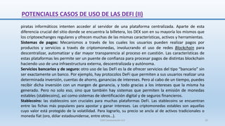 piratas informáticos intenten acceder al servidor de una plataforma centralizada. Aparte de esta
diferencia crucial del sitio donde se encuentra la billetera, los DEX son en su mayoría los mismos que
los criptoexchanges regulares y ofrecen muchas de las mismas características, activos y herramientas.
Sistemas de pagos: Mecanismos a través de los cuales los usuarios pueden realizar pagos por
productos y servicios a través de criptomonedas, involucrando el uso de redes Blockchain para
descentralizar, automatizar y dar mayor transparencia al proceso en cuestión. Las características de
estas plataformas les permite ser un puente de confianza para procesar pagos de distintas blockchain
haciendo uso de una infraestructura externa, descentralizada y autónoma.
Servicios bancarios y de seguro: otro uso de las DeFi es la de ofrecer servicios del tipo “bancario” sin
ser exactamente un banco. Por ejemplo, hay protocolos DeFi que permiten a sus usuarios realizar una
determinada inversión, cuentas de ahorro, ganancias de intereses. Pero al cabo de un tiempo, puedes
recibir dicha inversión con un margen de ganancia, y todo gracias a los intereses que la misma ha
generado. Pero no solo eso, sino que también hay sistemas que permiten la emisión de monedas
estables (stablecoins), así como sistemas de identificación digital y de seguros financieros.
Stablecoins: las stablecoins son cruciales para muchas plataformas DeFi. Las stablecoins se encuentran
entre las fichas más populares para apostar y ganar intereses. Las criptomonedas estables son aquellas
cuyo valor está protegido de la volatilidad. Para lograrlo, su precio se ancla al de activos tradicionales o
moneda fíat (oro, dólar estadounidense, entre otros…).
POTENCIALES CASOS DE USO DE LAS DEFI (II)
SJM Computación 4.0 26
 