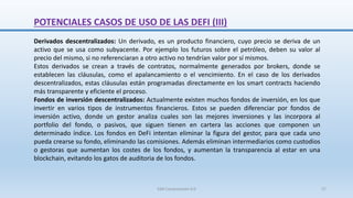 POTENCIALES CASOS DE USO DE LAS DEFI (III)
Derivados descentralizados: Un derivado, es un producto financiero, cuyo precio se deriva de un
activo que se usa como subyacente. Por ejemplo los futuros sobre el petróleo, deben su valor al
precio del mismo, si no referenciaran a otro activo no tendrían valor por sí mismos.
Estos derivados se crean a través de contratos, normalmente generados por brokers, donde se
establecen las cláusulas, como el apalancamiento o el vencimiento. En el caso de los derivados
descentralizados, estas cláusulas están programadas directamente en los smart contracts haciendo
más transparente y eficiente el proceso.
Fondos de inversión descentralizados: Actualmente existen muchos fondos de inversión, en los que
invertir en varios tipos de instrumentos financieros. Estos se pueden diferenciar por fondos de
inversión activo, donde un gestor analiza cuales son las mejores inversiones y las incorpora al
portfolio del fondo, o pasivos, que siguen tienen en cartera las acciones que componen un
determinado índice. Los fondos en DeFi intentan eliminar la figura del gestor, para que cada uno
pueda crearse su fondo, eliminando las comisiones. Además eliminan intermediarios como custodios
o gestoras que aumentan los costes de los fondos, y aumentan la transparencia al estar en una
blockchain, evitando los gatos de auditoria de los fondos.
SJM Computación 4.0 27
 