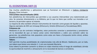 Hay muchas plataformas y aplicaciones que ya funcionan en Ethereum y Cadena inteligente
Binance. Éstas incluyen:
Intercambios descentralizados (DEX):
Son plataformas de intercambio que permiten a sus usuarios intercambiar una criptomoneda por
otra. Se conectan directamente a su billetera, por lo que no tiene que confiar sus monedas a un
tercero y le permiten operar al instante.
La mayoría de ellos también ofrecen instrumentos de inversión como grupos de liquidez y apuestas.
Algunos ejemplos de DEX son Uniswap (Ethereum), Sintetix (Ethereum) y PancakeSwap (BSC).
Préstamos de:
Mediante el uso de contratos inteligentes, estos protocolos conectan a prestamistas y prestatarios
sin la necesidad de que un banco actúe como intermediario y cobre una comisión sobre las
ganancias. Las plataformas más populares como estas son Aave y Compuesto (entre otros), ambos
basados ​​en Ethereum.
Tokens:
DeFi permite muchas posibilidades de criptomonedas más allá de Bitcoin. Stablecoins, por un lado,
son tokens que tienen una relación 1: 1 con una moneda fiduciaria.
Estos tokens le permiten convertir su dinero en cripto mientras evita el riesgo de volatilidad y brinda
la oportunidad de invertirlo o almacenarlo sin la necesidad de bancos o corredores.
EL ECOSISTEMA DEFI (I)
SJM Computación 4.0 28
 