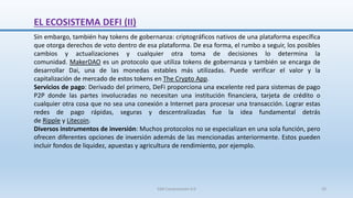 Sin embargo, también hay tokens de gobernanza: criptográficos nativos de una plataforma específica
que otorga derechos de voto dentro de esa plataforma. De esa forma, el rumbo a seguir, los posibles
cambios y actualizaciones y cualquier otra toma de decisiones lo determina la
comunidad. MakerDAO es un protocolo que utiliza tokens de gobernanza y también se encarga de
desarrollar Dai, una de las monedas estables más utilizadas. Puede verificar el valor y la
capitalización de mercado de estos tokens en The Crypto App.
Servicios de pago: Derivado del primero, DeFi proporciona una excelente red para sistemas de pago
P2P donde las partes involucradas no necesitan una institución financiera, tarjeta de crédito o
cualquier otra cosa que no sea una conexión a Internet para procesar una transacción. Lograr estas
redes de pago rápidas, seguras y descentralizadas fue la idea fundamental detrás
de Ripple y Litecoin.
Diversos instrumentos de inversión: Muchos protocolos no se especializan en una sola función, pero
ofrecen diferentes opciones de inversión además de las mencionadas anteriormente. Estos pueden
incluir fondos de liquidez, apuestas y agricultura de rendimiento, por ejemplo.
EL ECOSISTEMA DEFI (II)
SJM Computación 4.0 29
 