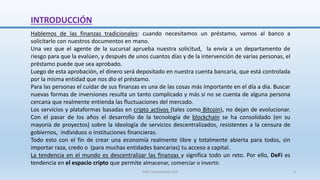 INTRODUCCIÓN
Hablemos de las finanzas tradicionales: cuando necesitamos un préstamo, vamos al banco a
solicitarlo con nuestros documentos en mano.
Una vez que el agente de la sucursal aprueba nuestra solicitud, la envía a un departamento de
riesgo para que la evalúen, y después de unos cuantos días y de la intervención de varias personas, el
préstamo puede que sea aprobado.
Luego de esta aprobación, el dinero será depositado en nuestra cuenta bancaria, que está controlada
por la misma entidad que nos dio el préstamo.
Para las personas el cuidar de sus finanzas es una de las cosas más importante en el día a día. Buscar
nuevas formas de inversiones resulta un tanto complicado y más si no se cuenta de alguna persona
cercana que realmente entienda las fluctuaciones del mercado.
Los servicios y plataformas basadas en cripto activos (tales como Bitcoin), no dejan de evolucionar.
Con el pasar de los años el desarrollo de la tecnología de blockchain se ha consolidado (en su
mayoría de proyectos) sobre la ideología de servicios descentralizados, resistentes a la censura de
gobiernos, individuos o instituciones financieras.
Todo esto con el fin de crear una economía realmente libre y totalmente abierta para todos, sin
importar raza, credo o (para muchas entidades bancarias) tu acceso a capital.
La tendencia en el mundo es descentralizar las finanzas y significa todo un reto. Por ello, DeFi es
tendencia en el espacio cripto que permite almacenar, comerciar o invertir.
SJM Computación 4.0 3
 