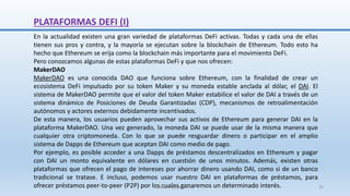 PLATAFORMAS DEFI (I)
En la actualidad existen una gran variedad de plataformas DeFi activas. Todas y cada una de ellas
tienen sus pros y contra, y la mayoría se ejecutan sobre la blockchain de Ethereum. Todo esto ha
hecho que Ethereum se erija como la blockchain más importante para el movimiento DeFi.
Pero conozcamos algunas de estas plataformas DeFi y que nos ofrecen:
MakerDAO
MakerDAO es una conocida DAO que funciona sobre Ethereum, con la finalidad de crear un
ecosistema DeFi impulsado por su token Maker y su moneda estable anclada al dólar, el DAI. El
sistema de MakerDAO permite que el valor del token Maker estabilice el valor de DAI a través de un
sistema dinámico de Posiciones de Deuda Garantizadas (CDP), mecanismos de retroalimentación
autónomos y actores externos debidamente incentivados.
De esta manera, los usuarios pueden aprovechar sus activos de Ethereum para generar DAI en la
plataforma MakerDAO. Una vez generado, la moneda DAI se puede usar de la misma manera que
cualquier otra criptomoneda. Con lo que se puede resguardar dinero o participar en el amplio
sistema de Dapps de Ethereum que aceptan DAI como medio de pago.
Por ejemplo, es posible acceder a una Dapps de préstamos descentralizados en Ethereum y pagar
con DAI un monto equivalente en dólares en cuestión de unos minutos. Además, existen otras
plataformas que ofrecen el pago de intereses por ahorrar dinero usando DAI, como si de un banco
tradicional se tratase. E incluso, podemos usar nuestro DAI en plataformas de préstamos, para
ofrecer préstamos peer-to-peer (P2P) por los cuales ganaremos un determinado interés.
SJM Computación 4.0 32
 
