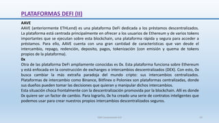 PLATAFORMAS DEFI (II)
AAVE
AAVE (anteriormente ETHLend) es una plataforma DeFi dedicada a los préstamos descentralizados.
La plataforma está centrada principalmente en ofrecer a los usuarios de Ethereum y de varios tokens
importantes que se ejecutan sobre esta blockchain, una plataforma rápida y segura para acceder a
préstamos. Para ello, AAVE cuenta con una gran cantidad de características que van desde el
intercambio, repago, redención, deposito, pagos, tokenización (con emisión y quema de tokens
propios de la plataforma).
0x
Otra de las plataforma DeFi ampliamente conocidas es 0x. Esta plataforma funciona sobre Ethereum
y está enfocada en la construcción de exchanges o intercambios descentralizados (DEX). Con esto, 0x
busca cambiar la más extraña paradoja del mundo cripto: sus intercambios centralizados.
Plataformas de intercambio como Binance, Bitfinex o Poloniex son plataformas centralizadas, donde
sus dueños pueden tomar las decisiones que quieran y manipular dichos intercambios.
Esta situación choca frontalmente con la descentralización promovida por la blockchain. Allí es donde
0x quiere ser un factor de cambio. Para lograrlo, 0x ha creado una serie de contratos inteligentes que
podemos usar para crear nuestros propios intercambios descentralizados seguros.
SJM Computación 4.0 33
 