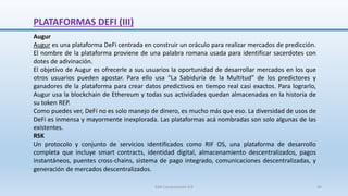 PLATAFORMAS DEFI (III)
Augur
Augur es una plataforma DeFi centrada en construir un oráculo para realizar mercados de predicción.
El nombre de la plataforma proviene de una palabra romana usada para identificar sacerdotes con
dotes de adivinación.
El objetivo de Augur es ofrecerle a sus usuarios la oportunidad de desarrollar mercados en los que
otros usuarios pueden apostar. Para ello usa “La Sabiduría de la Multitud” de los predictores y
ganadores de la plataforma para crear datos predictivos en tiempo real casi exactos. Para lograrlo,
Augur usa la blockchain de Ethereum y todas sus actividades quedan almacenadas en la historia de
su token REP.
Como puedes ver, DeFi no es solo manejo de dinero, es mucho más que eso. La diversidad de usos de
DeFi es inmensa y mayormente inexplorada. Las plataformas acá nombradas son solo algunas de las
existentes.
RSK
Un protocolo y conjunto de servicios identificados como RIF OS, una plataforma de desarrollo
completa que incluye smart contracts, identidad digital, almacenamiento descentralizados, pagos
instantáneos, puentes cross-chains, sistema de pago integrado, comunicaciones descentralizadas, y
generación de mercados descentralizados.
SJM Computación 4.0 34
 