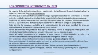 La mayoría de las aplicaciones existentes y potenciales de las Finanzas Descentralizadas implican la
creación y ejecución de contratos inteligentes.
Mientras que un contrato habitual usa terminología legal para especificar los términos de la relación
entre las entidades que entran en el contrato, un contrato inteligente usa código de computadora.
Dado que sus términos están escritos en código de computadora, los contratos inteligentes también
tienen la capacidad única de hacer cumplir esos términos a través de código de computadora.
Esto permite la ejecución confiable y la automatización de una gran cantidad de procesos
comerciales que actualmente requieren supervisión manual.
El uso de contratos inteligentes es más rápido, más fácil y reduce el riesgo para ambas partes. Por
otro lado, los contratos inteligentes también introducen nuevos tipos de riesgos.
Como el código computadora es propenso a tener errores y vulnerabilidades, el valor y la
información confidencial bloqueada en los contratos inteligentes están en riesgo.
Hoy un contrato inteligente hace referencia a un contrato que se ejecuta por sí mismo.
Estos contratos se dan sin que intermedien terceros y se escriben como un programa informático en lugar
de utilizar un documento impreso con lenguaje legal.
El uso del ordenador es vital para que esto funcione y además, se firman de manera electrónica,
almacenan documentación y por si fuera poco… Permiten hacer análisis y ejecutar alguna de las partes de
su lógica interna.
LOS CONTRATOS INTELIGENTES EN DEFI
SJM Computación 4.0 35
 